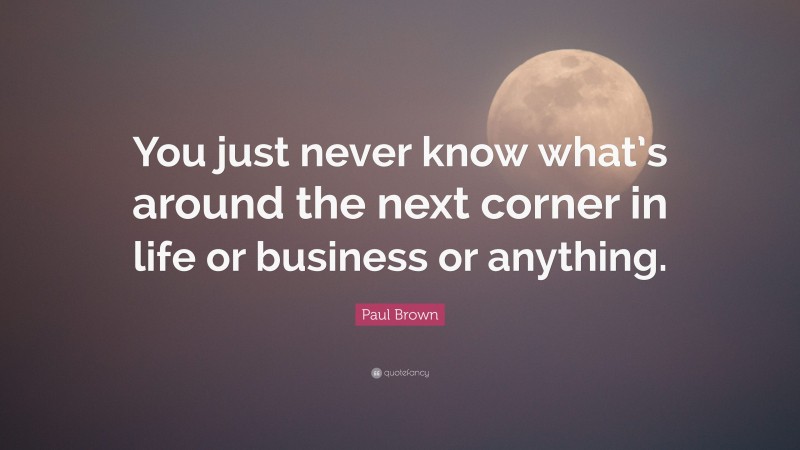 Paul Brown Quote: “You just never know what’s around the next corner in life or business or anything.”
