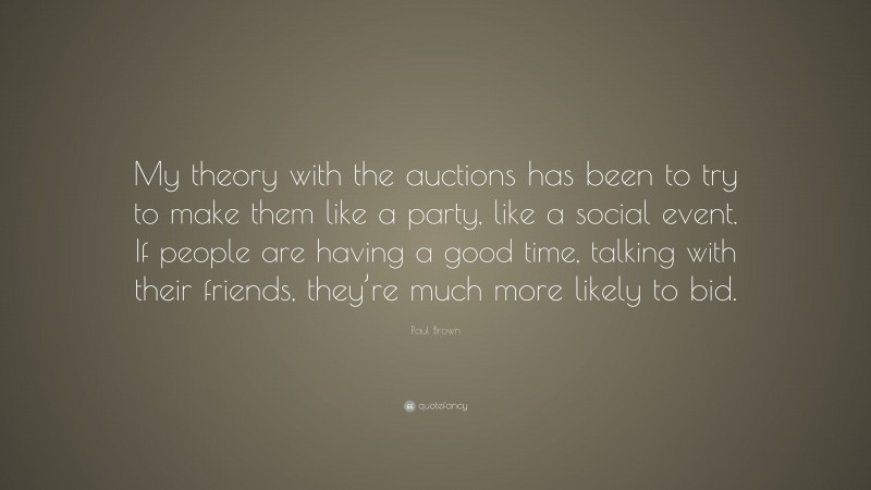 Paul Brown Quote: “My theory with the auctions has been to try to make them like a party, like a social event. If people are having a good time, talking with their friends, they’re much more likely to bid.”