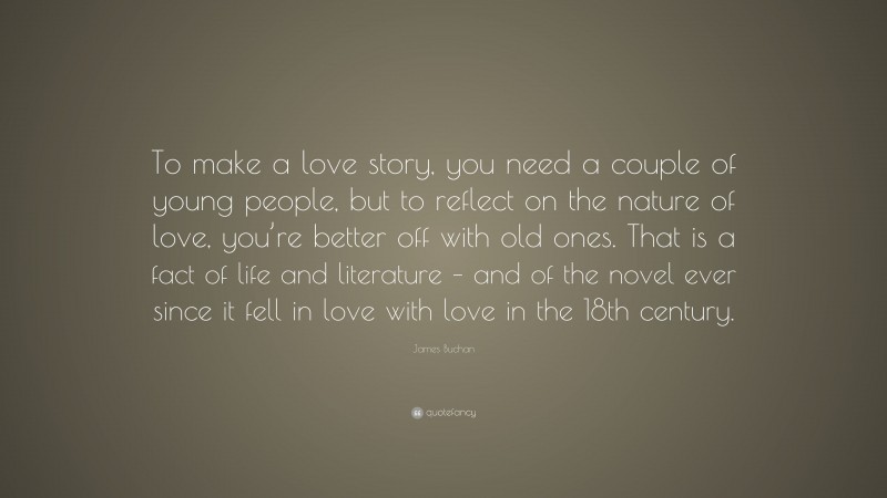 James Buchan Quote: “To make a love story, you need a couple of young people, but to reflect on the nature of love, you’re better off with old ones. That is a fact of life and literature – and of the novel ever since it fell in love with love in the 18th century.”