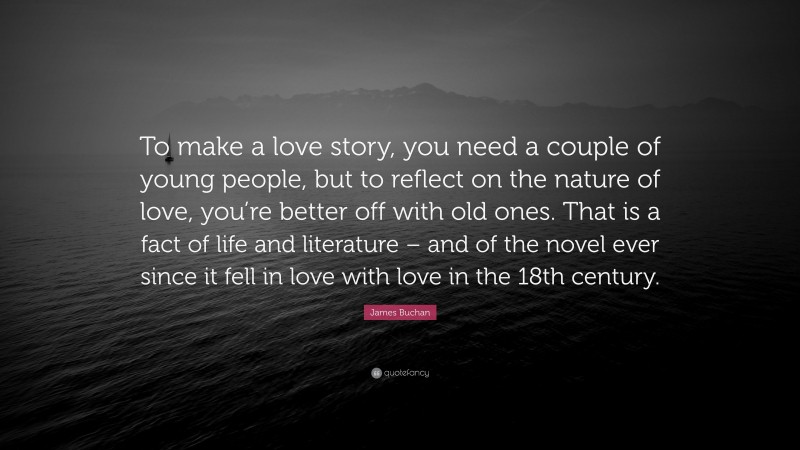 James Buchan Quote: “To make a love story, you need a couple of young people, but to reflect on the nature of love, you’re better off with old ones. That is a fact of life and literature – and of the novel ever since it fell in love with love in the 18th century.”