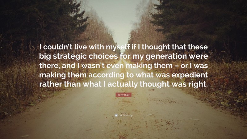 Tony Blair Quote: “I couldn’t live with myself if I thought that these big strategic choices for my generation were there, and I wasn’t even making them – or I was making them according to what was expedient rather than what I actually thought was right.”