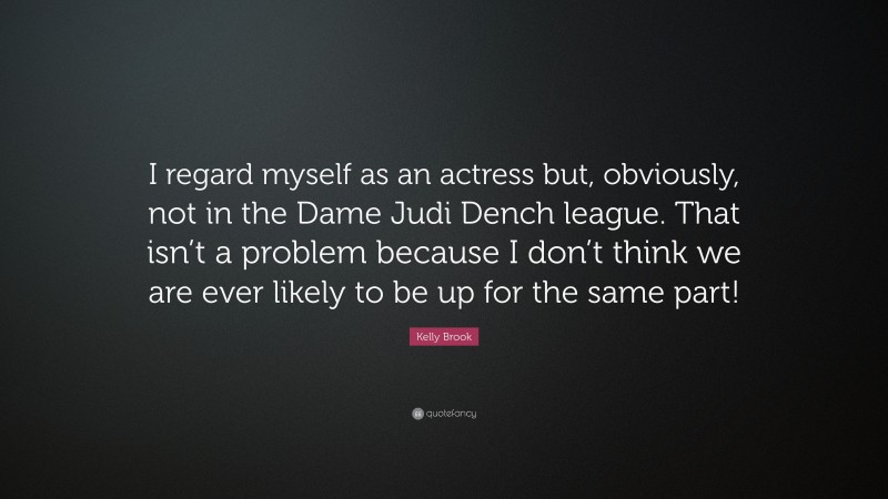 Kelly Brook Quote: “I regard myself as an actress but, obviously, not in the Dame Judi Dench league. That isn’t a problem because I don’t think we are ever likely to be up for the same part!”