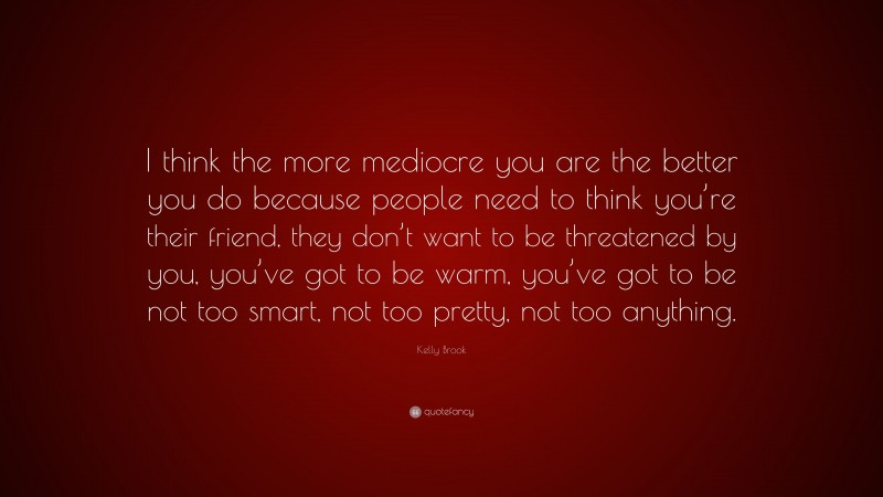 Kelly Brook Quote: “I think the more mediocre you are the better you do because people need to think you’re their friend, they don’t want to be threatened by you, you’ve got to be warm, you’ve got to be not too smart, not too pretty, not too anything.”