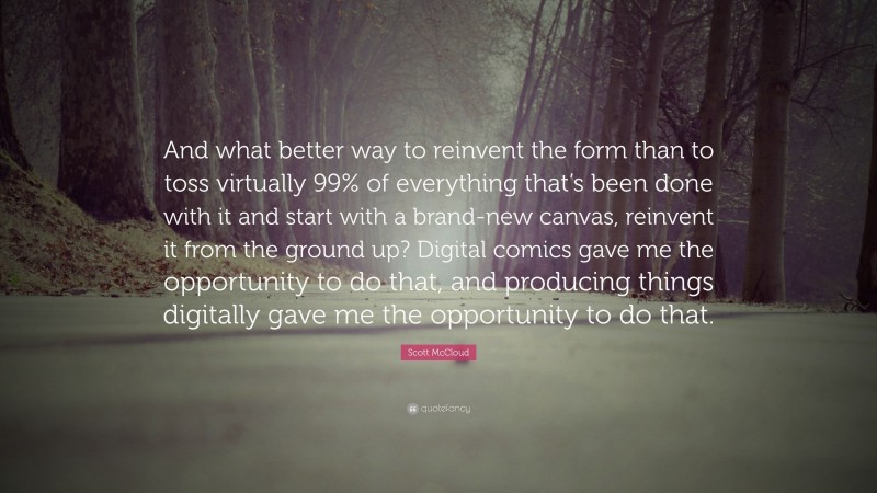 Scott McCloud Quote: “And what better way to reinvent the form than to toss virtually 99% of everything that’s been done with it and start with a brand-new canvas, reinvent it from the ground up? Digital comics gave me the opportunity to do that, and producing things digitally gave me the opportunity to do that.”