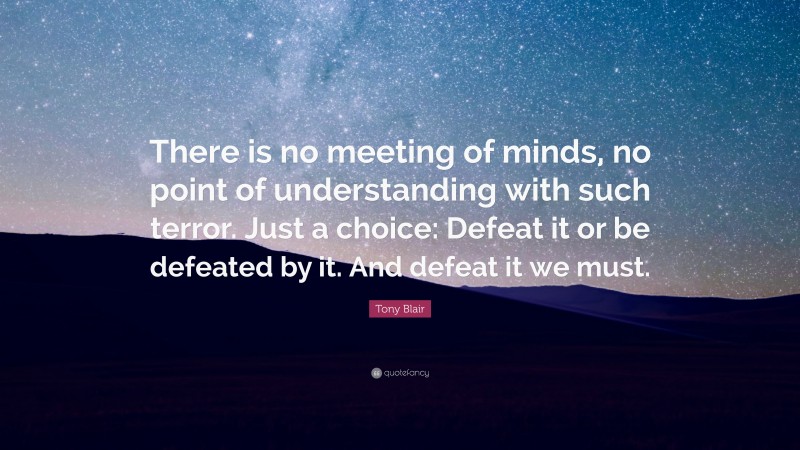 Tony Blair Quote: “There is no meeting of minds, no point of understanding with such terror. Just a choice: Defeat it or be defeated by it. And defeat it we must.”