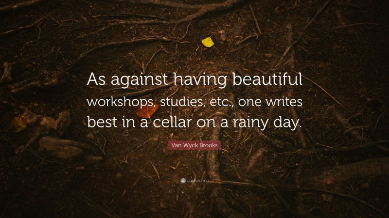Van Wyck Brooks Quote: “As against having beautiful workshops, studies, etc., one writes best in a cellar on a rainy day.”