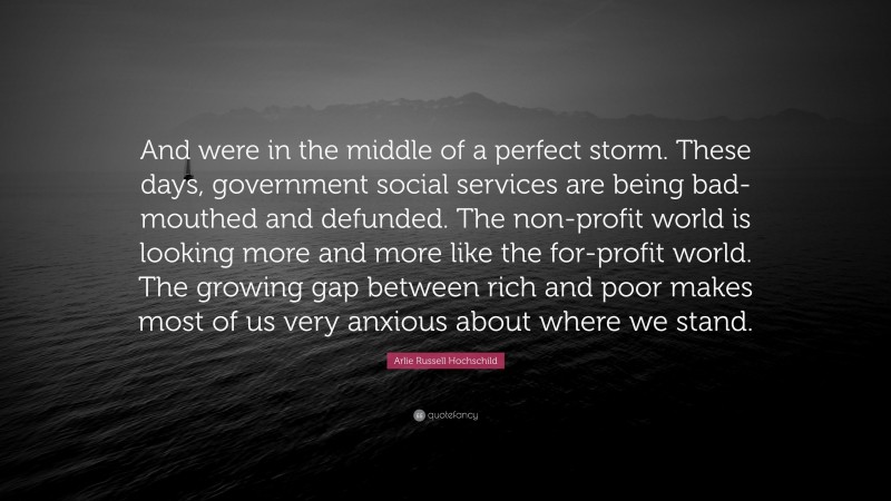 Arlie Russell Hochschild Quote: “And were in the middle of a perfect storm. These days, government social services are being bad-mouthed and defunded. The non-profit world is looking more and more like the for-profit world. The growing gap between rich and poor makes most of us very anxious about where we stand.”