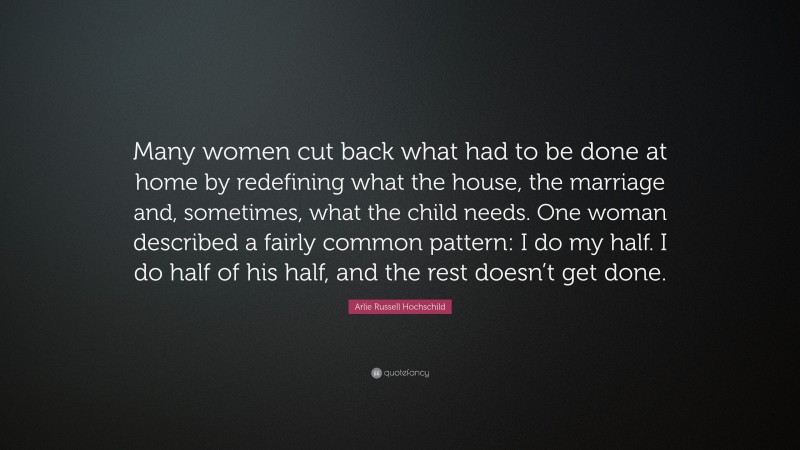 Arlie Russell Hochschild Quote: “Many women cut back what had to be done at home by redefining what the house, the marriage and, sometimes, what the child needs. One woman described a fairly common pattern: I do my half. I do half of his half, and the rest doesn’t get done.”