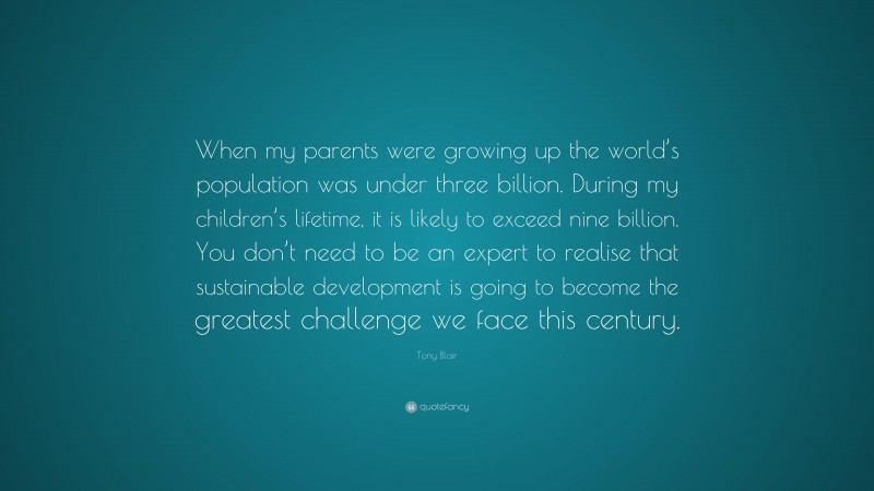 Tony Blair Quote: “When my parents were growing up the world’s population was under three billion. During my children’s lifetime, it is likely to exceed nine billion. You don’t need to be an expert to realise that sustainable development is going to become the greatest challenge we face this century.”