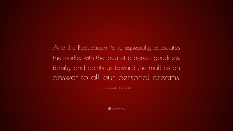 Arlie Russell Hochschild Quote: “And the Republican Party especially associates the market with the idea of progress, goodness, family, and points us toward the mall as an answer to all our personal dreams.”