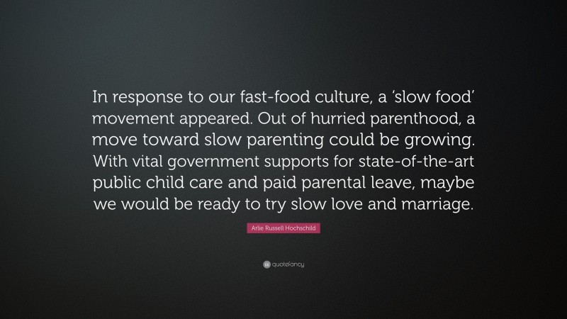 Arlie Russell Hochschild Quote: “In response to our fast-food culture, a ‘slow food’ movement appeared. Out of hurried parenthood, a move toward slow parenting could be growing. With vital government supports for state-of-the-art public child care and paid parental leave, maybe we would be ready to try slow love and marriage.”