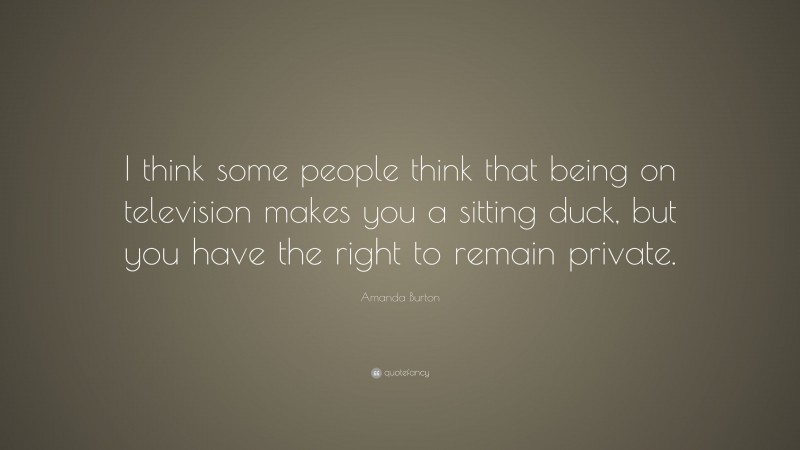 Amanda Burton Quote: “I think some people think that being on television makes you a sitting duck, but you have the right to remain private.”