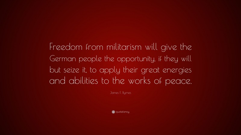 James F. Byrnes Quote: “Freedom from militarism will give the German people the opportunity, if they will but seize it, to apply their great energies and abilities to the works of peace.”