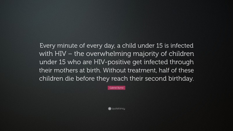 Gabriel Byrne Quote: “Every minute of every day, a child under 15 is infected with HIV – the overwhelming majority of children under 15 who are HIV-positive get infected through their mothers at birth. Without treatment, half of these children die before they reach their second birthday.”