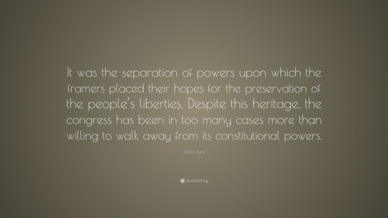 Robert Byrd Quote: “It was the separation of powers upon which the framers placed their hopes for the preservation of the people’s liberties. Despite this heritage, the congress has been in too many cases more than willing to walk away from its constitutional powers.”