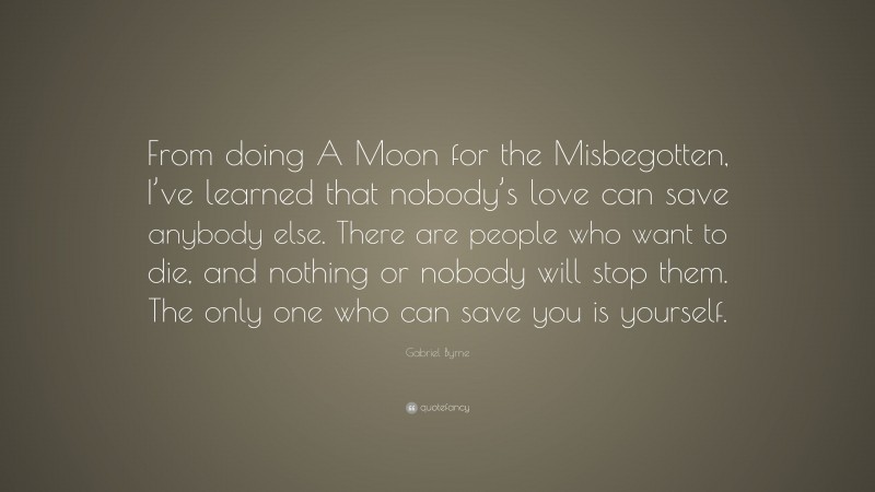 Gabriel Byrne Quote: “From doing A Moon for the Misbegotten, I’ve learned that nobody’s love can save anybody else. There are people who want to die, and nothing or nobody will stop them. The only one who can save you is yourself.”