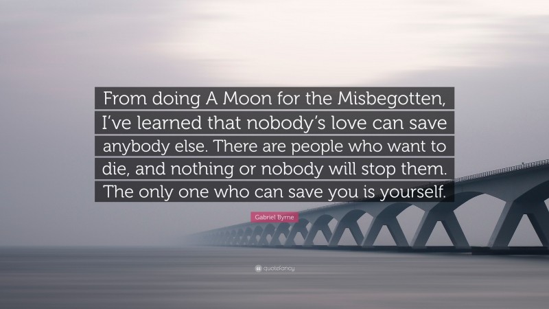 Gabriel Byrne Quote: “From doing A Moon for the Misbegotten, I’ve learned that nobody’s love can save anybody else. There are people who want to die, and nothing or nobody will stop them. The only one who can save you is yourself.”