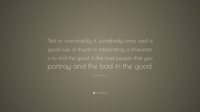 Gabriel Byrne Quote: “Not to oversimplify it, somebody once said a good rule of thumb in interpreting a character is to find the good in the bad people that you portray and the bad in the good.”