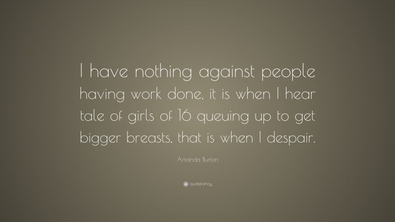 Amanda Burton Quote: “I have nothing against people having work done, it is when I hear tale of girls of 16 queuing up to get bigger breasts, that is when I despair.”
