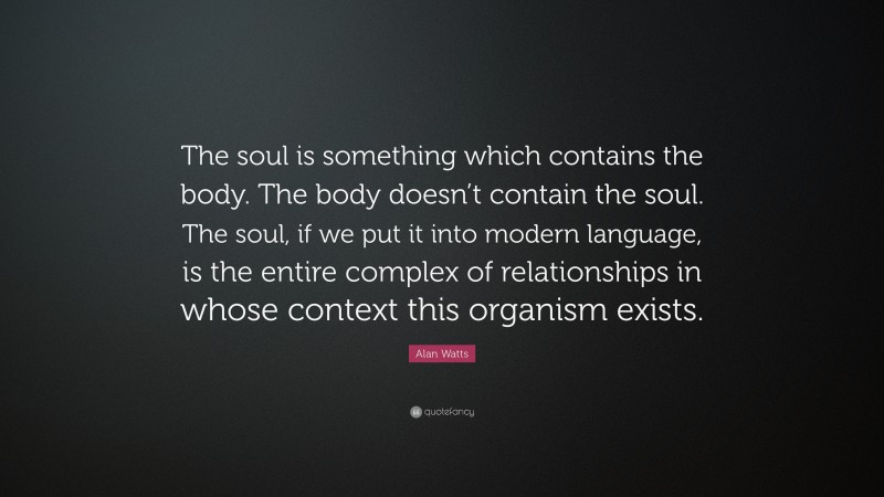 Alan Watts Quote: “The soul is something which contains the body. The body doesn’t contain the soul. The soul, if we put it into modern language, is the entire complex of relationships in whose context this organism exists.”
