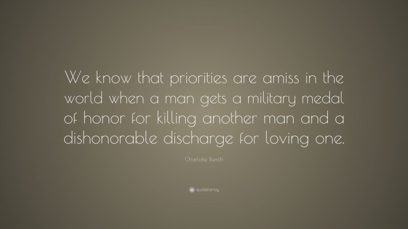 Charlotte Bunch Quote: “We know that priorities are amiss in the world when a man gets a military medal of honor for killing another man and a dishonorable discharge for loving one.”
