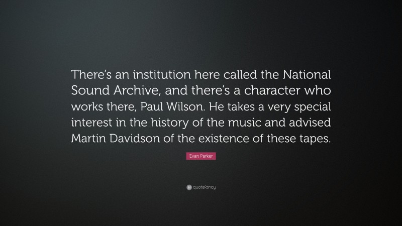 Evan Parker Quote: “There’s an institution here called the National Sound Archive, and there’s a character who works there, Paul Wilson. He takes a very special interest in the history of the music and advised Martin Davidson of the existence of these tapes.”