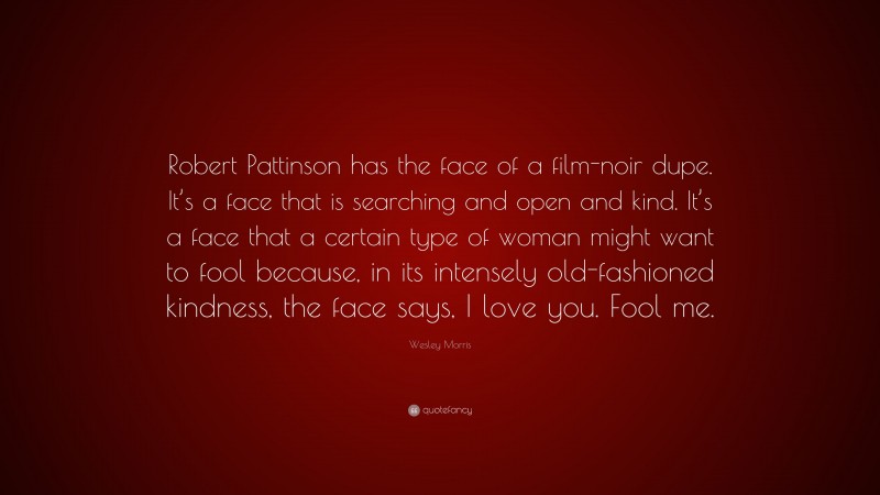 Wesley Morris Quote: “Robert Pattinson has the face of a film-noir dupe. It’s a face that is searching and open and kind. It’s a face that a certain type of woman might want to fool because, in its intensely old-fashioned kindness, the face says, I love you. Fool me.”