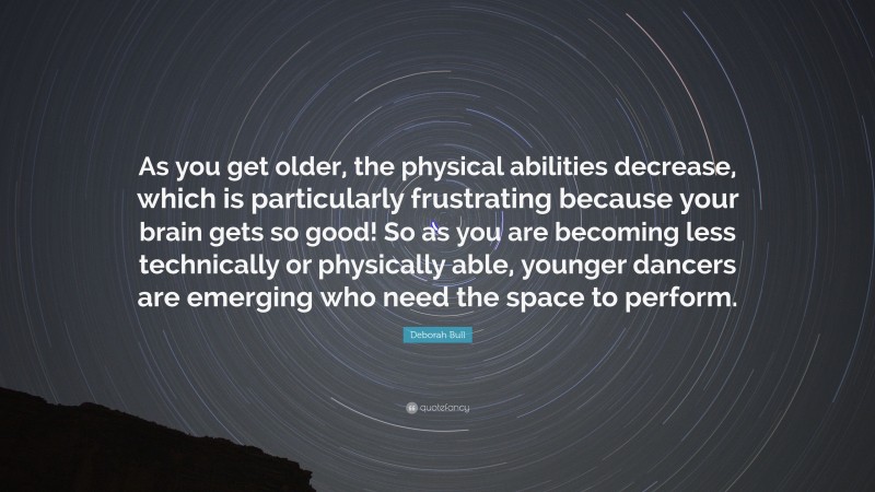 Deborah Bull Quote: “As you get older, the physical abilities decrease, which is particularly frustrating because your brain gets so good! So as you are becoming less technically or physically able, younger dancers are emerging who need the space to perform.”