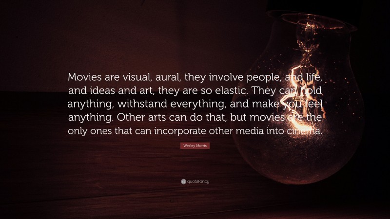 Wesley Morris Quote: “Movies are visual, aural, they involve people, and life, and ideas and art, they are so elastic. They can hold anything, withstand everything, and make you feel anything. Other arts can do that, but movies are the only ones that can incorporate other media into cinema.”