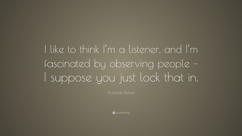 Amanda Burton Quote: “I like to think I’m a listener, and I’m fascinated by observing people – I suppose you just lock that in.”