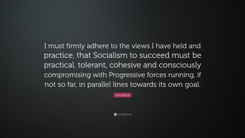 John Burns Quote: “I must firmly adhere to the views I have held and practice, that Socialism to succeed must be practical, tolerant, cohesive and consciously compromising with Progressive forces running, if not so far, in parallel lines towards its own goal.”