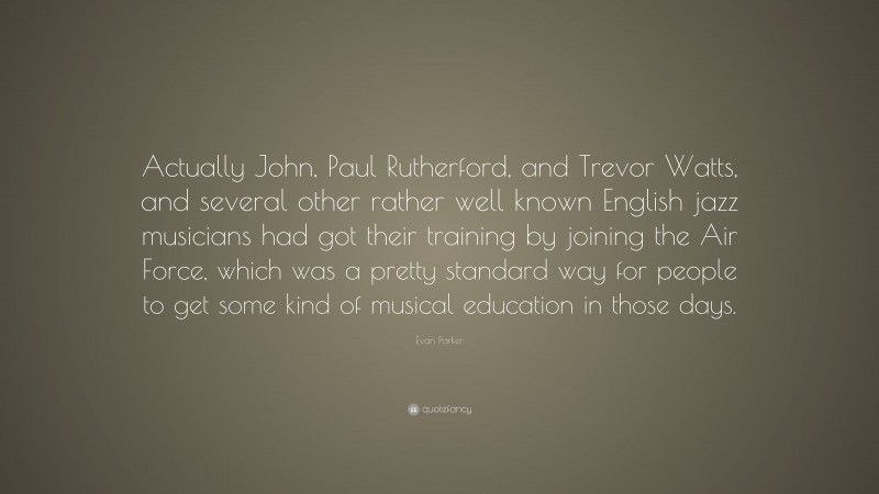 Evan Parker Quote: “Actually John, Paul Rutherford, and Trevor Watts, and several other rather well known English jazz musicians had got their training by joining the Air Force, which was a pretty standard way for people to get some kind of musical education in those days.”
