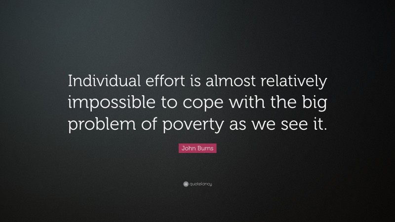 John Burns Quote: “Individual effort is almost relatively impossible to cope with the big problem of poverty as we see it.”
