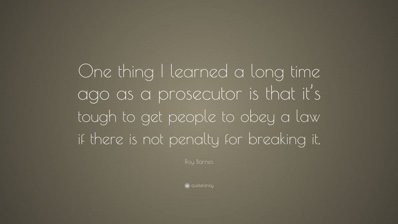 Roy Barnes Quote: “One thing I learned a long time ago as a prosecutor is that it’s tough to get people to obey a law if there is not penalty for breaking it.”