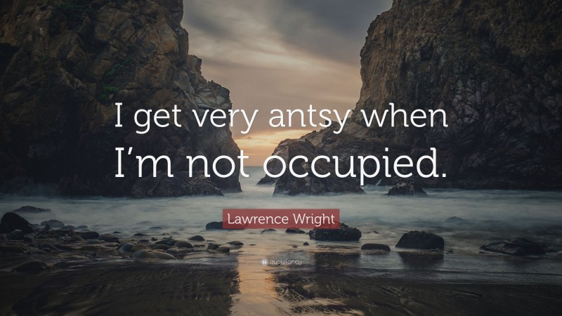 Lawrence Wright Quote: “I get very antsy when I’m not occupied.”
