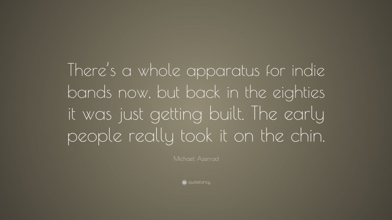 Michael Azerrad Quote: “There’s a whole apparatus for indie bands now, but back in the eighties it was just getting built. The early people really took it on the chin.”