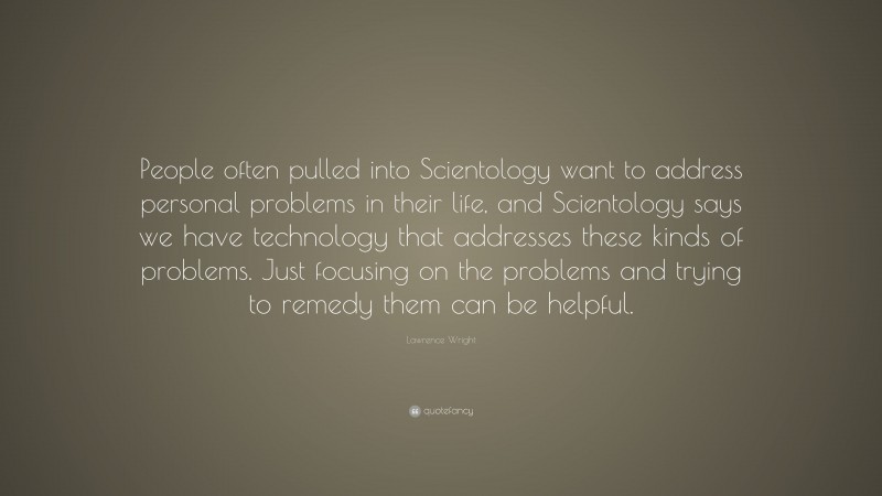 Lawrence Wright Quote: “People often pulled into Scientology want to address personal problems in their life, and Scientology says we have technology that addresses these kinds of problems. Just focusing on the problems and trying to remedy them can be helpful.”