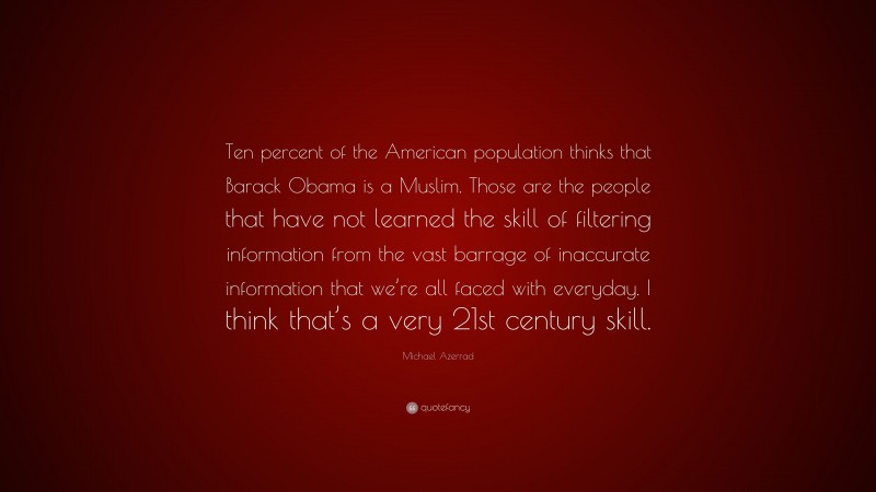 Michael Azerrad Quote: “Ten percent of the American population thinks that Barack Obama is a Muslim. Those are the people that have not learned the skill of filtering information from the vast barrage of inaccurate information that we’re all faced with everyday. I think that’s a very 21st century skill.”