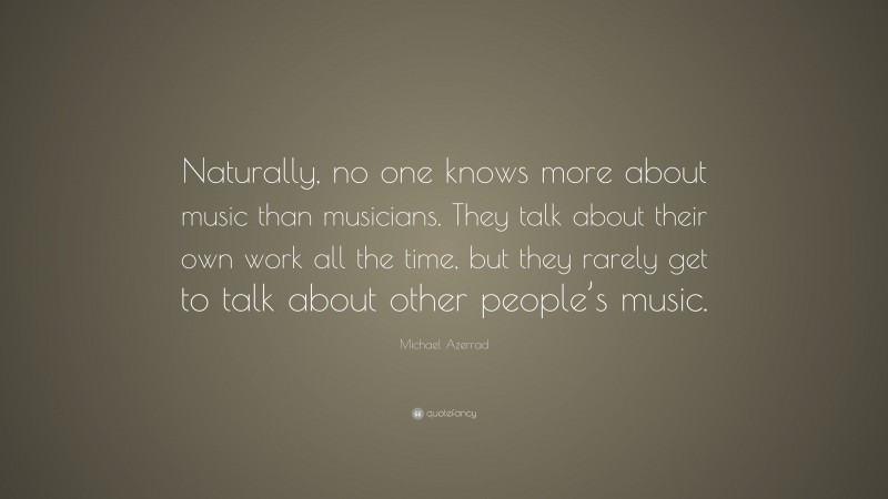 Michael Azerrad Quote: “Naturally, no one knows more about music than musicians. They talk about their own work all the time, but they rarely get to talk about other people’s music.”