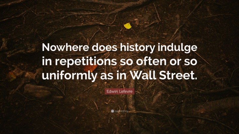Edwin Lefevre Quote: “Nowhere does history indulge in repetitions so often or so uniformly as in Wall Street.”