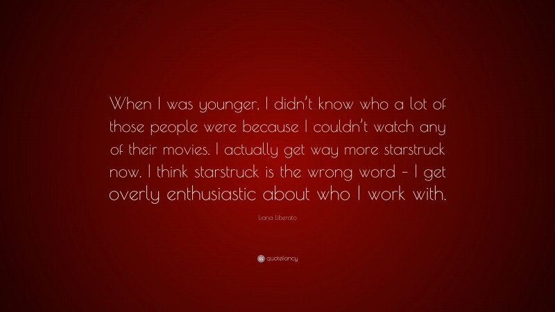 Liana Liberato Quote: “When I was younger, I didn’t know who a lot of those people were because I couldn’t watch any of their movies. I actually get way more starstruck now. I think starstruck is the wrong word – I get overly enthusiastic about who I work with.”