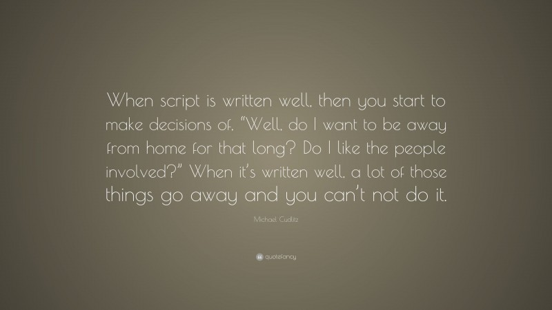 Michael Cudlitz Quote: “When script is written well, then you start to make decisions of, “Well, do I want to be away from home for that long? Do I like the people involved?” When it’s written well, a lot of those things go away and you can’t not do it.”