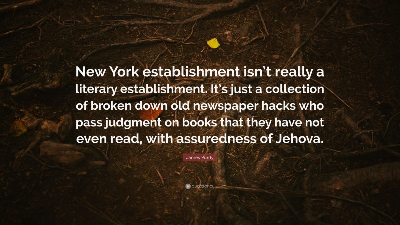 James Purdy Quote: “New York establishment isn’t really a literary establishment. It’s just a collection of broken down old newspaper hacks who pass judgment on books that they have not even read, with assuredness of Jehova.”