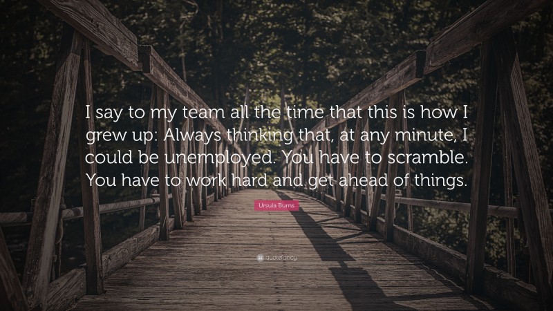 Ursula Burns Quote: “I say to my team all the time that this is how I grew up: Always thinking that, at any minute, I could be unemployed. You have to scramble. You have to work hard and get ahead of things.”