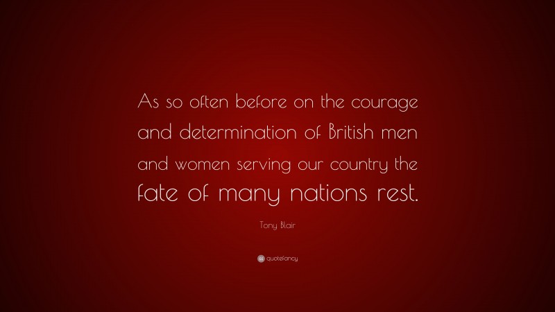 Tony Blair Quote: “As so often before on the courage and determination of British men and women serving our country the fate of many nations rest.”