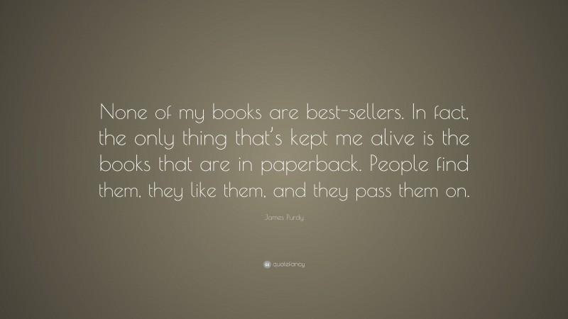 James Purdy Quote: “None of my books are best-sellers. In fact, the only thing that’s kept me alive is the books that are in paperback. People find them, they like them, and they pass them on.”
