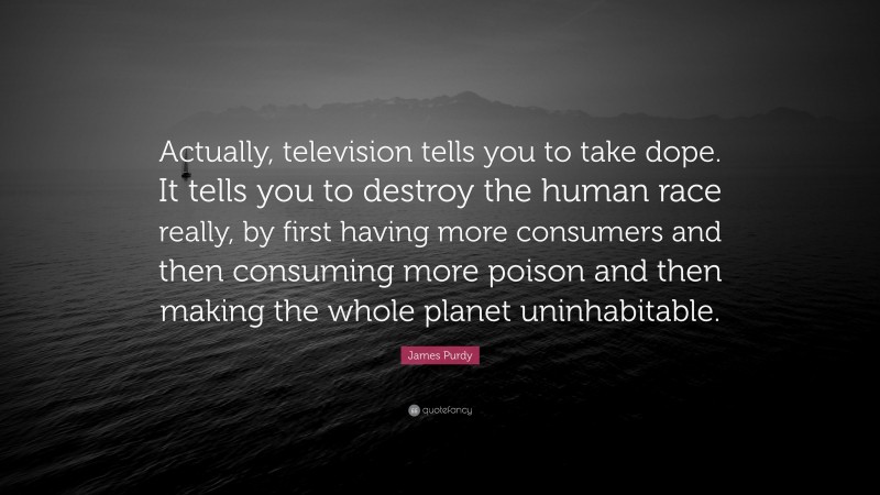 James Purdy Quote: “Actually, television tells you to take dope. It tells you to destroy the human race really, by first having more consumers and then consuming more poison and then making the whole planet uninhabitable.”