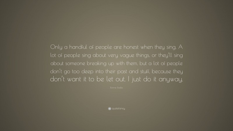 Ronnie Radke Quote: “Only a handful of people are honest when they sing. A lot of people sing about very vague things, or they’ll sing about someone breaking up with them, but a lot of people don’t go too deep into their past and stuff, because they don’t want it to be let out. I just do it anyway.”