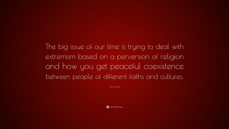 Tony Blair Quote: “The big issue of our time is trying to deal with extremism based on a perversion of religion and how you get peaceful coexistence between people of different faiths and cultures.”