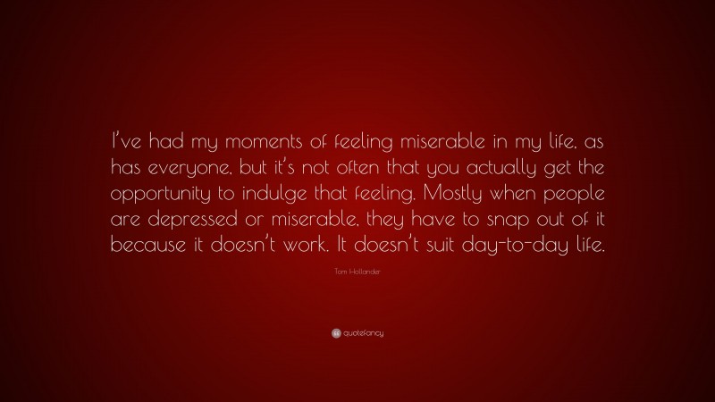 Tom Hollander Quote: “I’ve had my moments of feeling miserable in my life, as has everyone, but it’s not often that you actually get the opportunity to indulge that feeling. Mostly when people are depressed or miserable, they have to snap out of it because it doesn’t work. It doesn’t suit day-to-day life.”